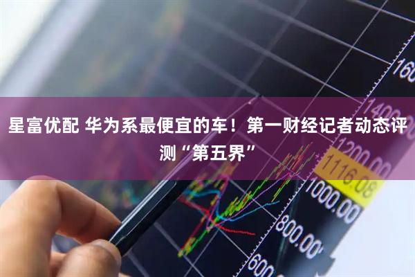 星富优配 华为系最便宜的车!第一财经记者动态评测“第五界”