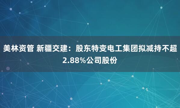 美林资管 新疆交建:股东特变电工集团拟减持不超2.88%公司股份