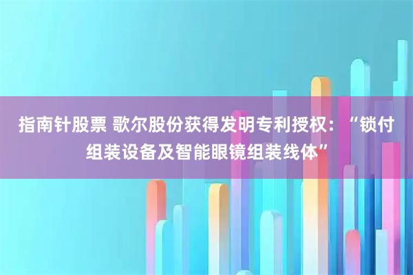 指南针股票 歌尔股份获得发明专利授权:“锁付组装设备及智能眼镜组装线体”
