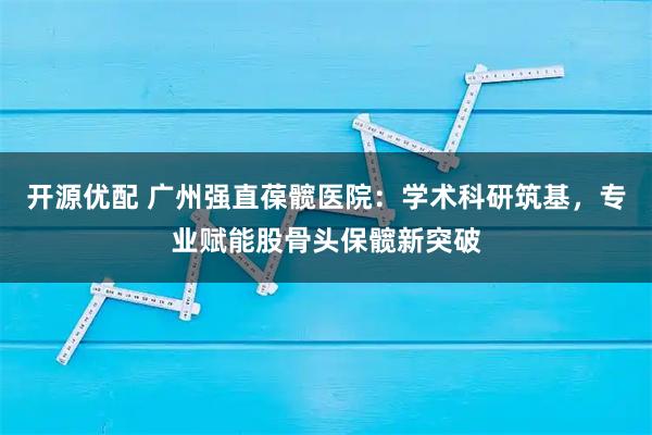开源优配 广州强直葆髋医院:学术科研筑基,专业赋能股骨头保髋新突破