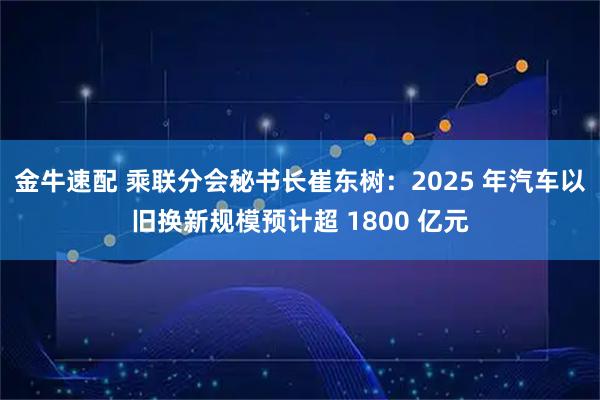 金牛速配 乘联分会秘书长崔东树:2025 年汽车以旧换新规模预计超 1800 亿元