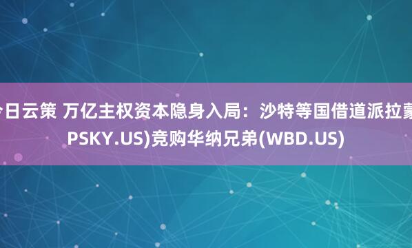 今日云策 万亿主权资本隐身入局：沙特等国借道派拉蒙(PSKY.US)竞购华纳兄弟(WBD.US)