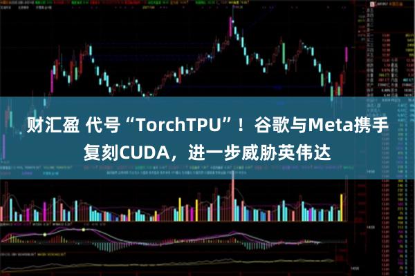 财汇盈 代号“TorchTPU”!谷歌与Meta携手复刻CUDA,进一步威胁英伟达