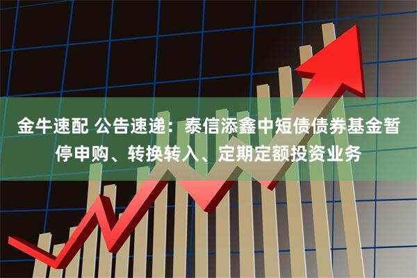 金牛速配 公告速递：泰信添鑫中短债债券基金暂停申购、转换转入、定期定额投资业务
