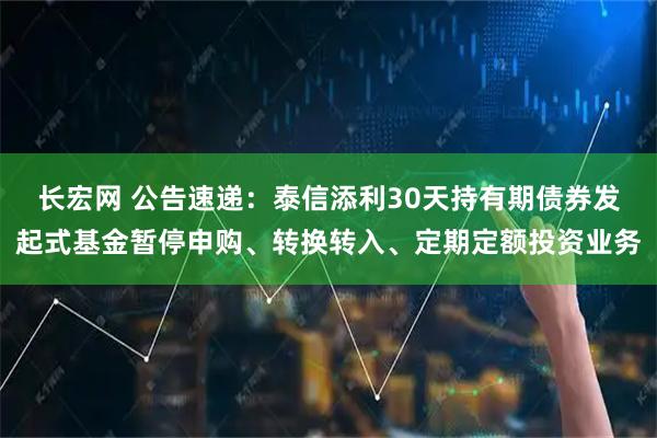 长宏网 公告速递：泰信添利30天持有期债券发起式基金暂停申购、转换转入、定期定额投资业务