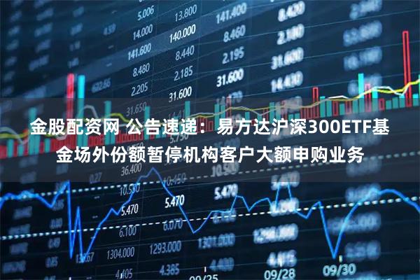 金股配资网 公告速递:易方达沪深300ETF基金场外份额暂停机构客户大额申购业务
