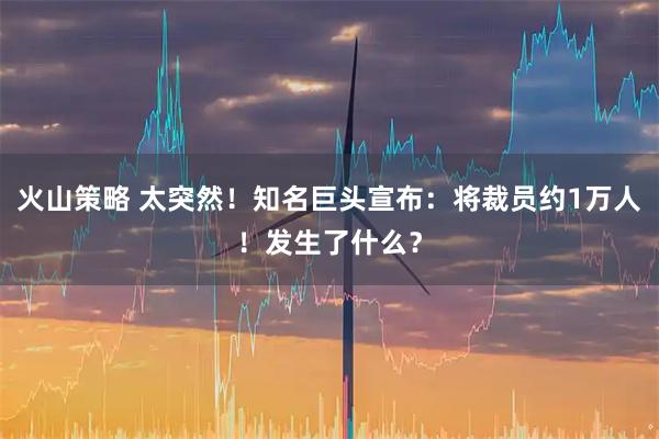 火山策略 太突然!知名巨头宣布:将裁员约1万人!发生了什么?