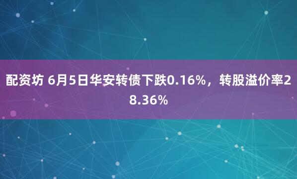 配资坊 6月5日华安转债下跌0.16%,转股溢价率28.36%