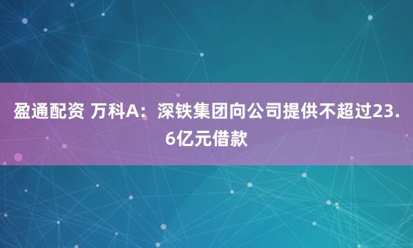 盈通配资 万科A：深铁集团向公司提供不超过23.6亿元借款