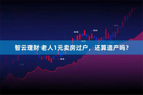 智云理财 老人1元卖房过户，还算遗产吗？