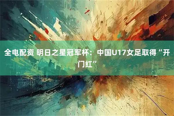 全电配资 明日之星冠军杯:中国U17女足取得“开门红”