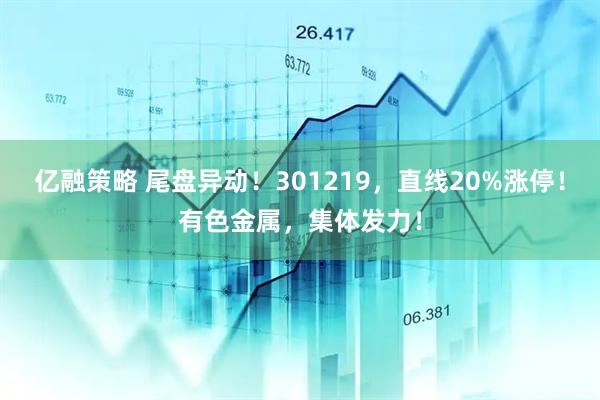 亿融策略 尾盘异动!301219,直线20%涨停!有色金属,集体发力!
